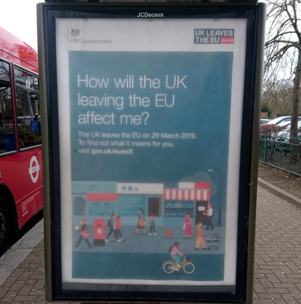 Bus stop advert: “How will leaving the EU affect me?” / “The UK leaves the EU
on 29 March 2019. To find out what it means for you, visit
gov.uk/euexit”